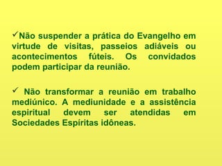 Não suspender a prática do Evangelho em
virtude de visitas, passeios adiáveis ou
acontecimentos fúteis. Os convidados
podem participar da reunião.
 Não transformar a reunião em trabalho
mediúnico. A mediunidade e a assistência
espiritual devem ser atendidas em
Sociedades Espíritas idôneas.
 