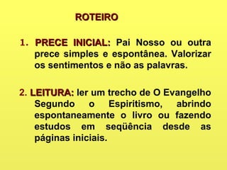 ROTEIROROTEIRO
1. PRECE INICIAL:PRECE INICIAL: Pai Nosso ou outra
prece simples e espontânea. Valorizar
os sentimentos e não as palavras.
2. LEITURA:LEITURA: ler um trecho de O Evangelho
Segundo o Espiritismo, abrindo
espontaneamente o livro ou fazendo
estudos em seqüência desde as
páginas iniciais.
 