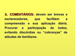 3.3. COMENTÁRIOS:COMENTÁRIOS: devem ser breves e
esclarecedores, que facilitem a
compreensão e sua aplicação diária.
Procurar a participação de todos,
evitando discórdias ou “cobranças” de
atitudes de familiares.
 