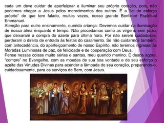 cada um deve cuidar de aperfeiçoar e iluminar seu próprio coração, pois, não
podemos chegar a Jesus pelos merecimentos dos outros. É a “lei de esforço
próprio” de que tem falado, muitas vezes, nosso grande Benfeitor Espiritual
Emmanuel.
Atenção para outro ensinamento, querida criança: Devemos cuidar da iluminação
de nossa alma enquanto é tempo. Não procedamos como as virgens sem juízo,
que deixaram a compra do azeite para última hora. Por não serem cuidadosas,
perderam o direito de entrada às festas do casamento. Se não cuidarmos também,
com antecedência, do aperfeiçoamento de nosso Espírito, não teremos ingresso às
Moradas Luminosas de paz, de felicidade e de cooperação com Deus.
Pense nessas coisas muito sérias e santas, meu querido menino. E desde agora,
“compre” no Evangelho, com as moedas de sua boa vontade e de seu esforço o
azeite das Virtudes Divinas para acender a lâmpada do seu coração, preparando-o,
cuidadosamente, para os serviços do Bem, com Jesus.
 