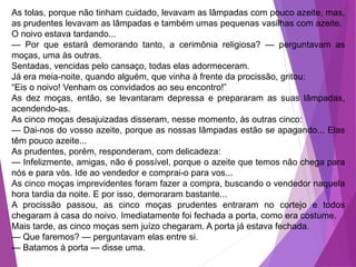 As tolas, porque não tinham cuidado, levavam as lâmpadas com pouco azeite, mas,
as prudentes levavam as lâmpadas e também umas pequenas vasilhas com azeite.
O noivo estava tardando...
— Por que estará demorando tanto, a cerimônia religiosa? — perguntavam as
moças, uma às outras.
Sentadas, vencidas pelo cansaço, todas elas adormeceram.
Já era meia-noite, quando alguém, que vinha à frente da procissão, gritou:
“Eis o noivo! Venham os convidados ao seu encontro!”
As dez moças, então, se levantaram depressa e prepararam as suas lâmpadas,
acendendo-as.
As cinco moças desajuizadas disseram, nesse momento, às outras cinco:
— Dai-nos do vosso azeite, porque as nossas lâmpadas estão se apagando... Elas
têm pouco azeite...
As prudentes, porém, responderam, com delicadeza:
— Infelizmente, amigas, não é possível, porque o azeite que temos não chega para
nós e para vós. Ide ao vendedor e comprai-o para vos...
As cinco moças imprevidentes foram fazer a compra, buscando o vendedor naquela
hora tardia da noite. E por isso, demoraram bastante...
A procissão passou, as cinco moças prudentes entraram no cortejo e todos
chegaram à casa do noivo. Imediatamente foi fechada a porta, como era costume.
Mais tarde, as cinco moças sem juízo chegaram. A porta já estava fechada.
— Que faremos? — perguntavam elas entre si.
— Batamos à porta — disse uma.
 