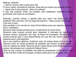 Bateram, gritando:
— Senhor, senhor, abre a porta para nós!
O noivo, porém, da janela do sobrado, disse para as moças que estavam na rua:
— Agora não é mais possível... Não vos conheço!
E elas não puderam entrar. Se tivessem sido cuidadosas, estariam na festa
juntamente com todos os convidados...
*
Entendeu, querida criança, a grande lição que Jesus nos deixou com esta
parábola? Ele a terminou com as seguintes palavras: “Vigiai, porque não sabeis
o dia nem a hora”.
Esta parábola é um convite do nosso Divino Mestre para que sejamos vigilantes,
isto é, cuidadosos.
Devemos estar sempre prontos para o cumprimento do nosso dever.
Devemos estar sempre prontos para responder à chamada de Jesus para
qualquer serviço, pequenino que seja, na Seara do Evangelho. Devemos estar
sempre prontos para a hora desconhecida em que Ele nos chamar desta vida
presente para a vida espiritual.
Isso é que significa vigilância. Cuidemos, pois, de nossas almas com muito zelo.
Sejamos como as moças prudentes da parábola, que traziam suas lâmpadas e
mais as vasilhas de azeite. Devemos trazer nossas almas como lâmpadas sempre
acesas, alimentadas com o azeite da Palavra Divina.
Você viu que o azeite, na parábola, não pôde ser emprestado. Assim sendo, cada
um de nós deve cuidar de conseguir o próprio azeite para sua lâmpada, isto é,
 