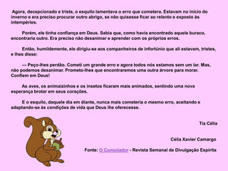 Agora, decepcionado e triste, o esquilo lamentava o erro que cometera. Estavam no início do
inverno e era preciso procurar outro abrigo, se não quisesse ficar ao relento e exposto às
intempéries.
Porém, ele tinha confiança em Deus. Sabia que, como havia encontrado aquele buraco,
encontraria outro. Era preciso não desanimar e aprender com os próprios erros.
Então, humildemente, ele dirigiu-se aos companheiros de infortúnio que ali estavam, tristes,
e lhes disse:
— Peço-lhes perdão. Cometi um grande erro e agora todos nós estamos sem um lar. Mas,
não podemos desanimar. Prometo-lhes que encontraremos uma outra árvore para morar.
Confiem em Deus!
As aves, os animaizinhos e os insetos ficaram mais animados, sentindo uma nova
esperança brotar em seus corações.
E o esquilo, daquele dia em diante, nunca mais cometeria o mesmo erro, aceitando e
adaptando-se às condições de vida que Deus lhe oferecesse.
Tia Célia
Célia Xavier Camargo
Fonte: O Consolador - Revista Semanal de Divulgação Espírita
 