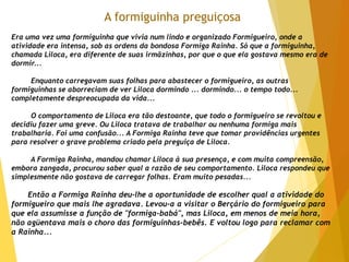 A formiguinha preguiçosa
Era uma vez uma formiguinha que vivia num lindo e organizado Formigueiro, onde a
atividade era intensa, sob as ordens da bondosa Formiga Rainha. Só que a formiguinha,
chamada Liloca, era diferente de suas irmãzinhas, por que o que ela gostava mesmo era de
dormir...
Enquanto carregavam suas folhas para abastecer o formigueiro, as outras
formiguinhas se aborreciam de ver Liloca dormindo ... dormindo... o tempo todo...
completamente despreocupada da vida...
O comportamento de Liloca era tão destoante, que todo o formigueiro se revoltou e
decidiu fazer uma greve. Ou Liloca tratava de trabalhar ou nenhuma formiga mais
trabalharia. Foi uma confusão... A Formiga Rainha teve que tomar providências urgentes
para resolver o grave problema criado pela preguiça de Liloca.
A Formiga Rainha, mandou chamar Liloca à sua presença, e com muita compreensão,
embora zangada, procurou saber qual a razão de seu comportamento. Liloca respondeu que
simplesmente não gostava de carregar folhas. Eram muito pesadas...
Então a Formiga Rainha deu-lhe a oportunidade de escolher qual a atividade do
formigueiro que mais lhe agradava. Levou-a a visitar o Berçário do formigueiro para
que ela assumisse a função de "formiga-babá", mas Liloca, em menos de meia hora,
não agüentava mais o choro das formiguinhas-bebês. E voltou logo para reclamar com
a Rainha...
 
