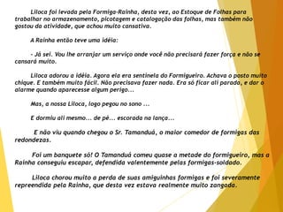 Liloca foi levada pela Formiga-Rainha, desta vez, ao Estoque de Folhas para
trabalhar no armazenamento, picotagem e catalogação das folhas, mas também não
gostou da atividade, que achou muito cansativa.
A Rainha então teve uma idéia:
- Já sei. Vou lhe arranjar um serviço onde você não precisará fazer força e não se
cansará muito.
Liloca adorou a idéia. Agora ela era sentinela do Formigueiro. Achava o posto muito
chique. E também muito fácil. Não precisava fazer nada. Era só ficar ali parada, e dar o
alarme quando aparecesse algum perigo...
Mas, a nossa Liloca, logo pegou no sono ...
E dormiu ali mesmo... de pé... escorada na lança...
E não viu quando chegou o Sr. Tamanduá, o maior comedor de formigas das
redondezas.
Foi um banquete só! O Tamanduá comeu quase a metade do formigueiro, mas a
Rainha conseguiu escapar, defendida valentemente pelas formigas-soldado.
Liloca chorou muito a perda de suas amiguinhas formigas e foi severamente
repreendida pela Rainha, que desta vez estava realmente muito zangada.
 