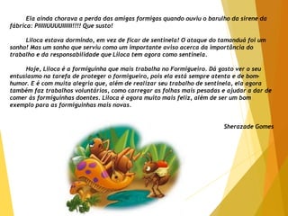 Ela ainda chorava a perda das amigas formigas quando ouviu o barulho da sirene da
fábrica: PIIIIIUUUUIIIIII!!!! Que susto!
Liloca estava dormindo, em vez de ficar de sentinela! O ataque do tamanduá foi um
sonho! Mas um sonho que serviu como um importante aviso acerca da importância do
trabalho e da responsabilidade que Liloca tem agora como sentinela.
Hoje, Liloca é a formiguinha que mais trabalha no Formigueiro. Dá gosto ver o seu
entusiasmo na tarefa de proteger o formigueiro, pois ela está sempre atenta e de bom-
humor. E é com muita alegria que, além de realizar seu trabalho de sentinela, ela agora
também faz trabalhos voluntários, como carregar as folhas mais pesadas e ajudar a dar de
comer às formiguinhas doentes. Liloca é agora muito mais feliz, além de ser um bom
exemplo para as formiguinhas mais novas.
Sherazade Gomes
 