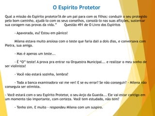 O Espírito Protetor
Qual a missão do Espírito protetor?A de um pai para com os filhos: conduzir o seu protegido
pelo bom caminho, ajudá-lo com os seus conselhos, consolá-lo nas suas aflições, sustentar
sua coragem nas provas da vida.” Questão 491 de O Livro dos Espíritos
- Apavorada, eu? Estou em pânico!
Milena estava muito ansiosa com o teste que faria dali a dois dias, e conversava com
Pietra, sua amiga.
- Mas é apenas um teste...
- É “O” teste! A prova pra entrar na Orquestra Municipal... e realizar o meu sonho de
ser violinista!
- Você não estará sozinha, lembra?
- Toda a banca examinadora vai me ver! E se eu errar? Se não conseguir? - Milena não
conseguia ser otimista.
- Você estará com o seu Espírito Protetor, o seu Anjo da Guarda... Ele vai estar contigo em
um momento tão importante, com certeza. Você tem estudado, não tem?
- Tenho sim. E muito - respondeu Milena com um suspiro.
 