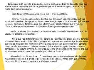 - Então você está fazendo a sua parte, e devia orar ao seu Espírito Guardião para que
ele lhe auxilie nesses ensaios finais, pedindo que você tenha coragem, calma e toque
muito bem na hora da prova.
- Fácil falar, né? Minha cabeça está a mil! - protestou Milena.
- Ficar nervosa não vai ajudar... Lembre que temos um Espírito amigo, que nos
acompanha desde o planejamento de nossa encarnação e por toda a nossa existência, nos
intuindo, auxiliando, torcendo para que utilizemos as oportunidades que a vida nos
oferece para aprender e evoluir. E esse teste é uma grande oportunidade!
A mãe de Milena tinha ensinado a conversar com o Anjo em suas orações. Mas, às
vezes, ele parecia tão distante...
- Nós é que nos distanciamos dele, porém, se fizermos uma prece sincera, teremos
a companhia e o auxílio dele - Pietra parecia ler os pensamentos da amiga. Eu sinto que
ele está ao meu lado nos momentos difíceis, quase posso ver a presença dele. Sempre
peço que ele sente ao meu lado para não me deixar dizer bobagens em uma conversa
complicada, ou segure a minha mão quando eu tenho um desafio, como naquele dia que
atravessamos aquela ponte que parecia que já ia cair, lembra?
Milena lembrou da aventura... O passeio era pra ter terminado no meio da tarde,
mas escureceu cedo, e o grupo se perdeu na hora de voltar... Ainda bem que terminou
tudo bem. Ficou apenas o susto e a história pra contar!
 