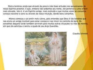 Pietra lembrou ainda que através da prece e das boas atitudes nos aproximamos de
nosso Espírito protetor. E que, embora não saibamos seu nome, ele pertence a uma ordem
mais elevada, isto é, é um Espírito amigo, mais evoluído e que muitas vezes se comunica
conosco durante o sono ou através da nossa intuição, dando bons conselhos.
Milena começou a se sentir mais calma, pois entendeu que Deus é tão bondoso que
nos envia um amigo invisível para estar conosco e nos intuir no caminho do bem. Os
conselhos daquela tarde também serviram para muitas outras situações na vida da menina,
em que ela solicitou e sentiu a ajuda de seu Anjo Guardião.
Claudia Schmidt
 