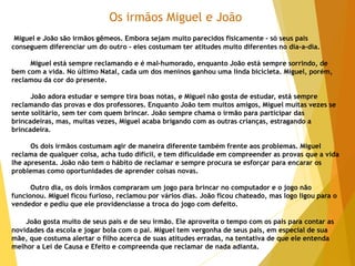 Os irmãos Miguel e João
Miguel e João são irmãos gêmeos. Embora sejam muito parecidos fisicamente - só seus pais
conseguem diferenciar um do outro - eles costumam ter atitudes muito diferentes no dia-a-dia.
Miguel está sempre reclamando e é mal-humorado, enquanto João está sempre sorrindo, de
bem com a vida. No último Natal, cada um dos meninos ganhou uma linda bicicleta. Miguel, porém,
reclamou da cor do presente.
João adora estudar e sempre tira boas notas, e Miguel não gosta de estudar, está sempre
reclamando das provas e dos professores. Enquanto João tem muitos amigos, Miguel muitas vezes se
sente solitário, sem ter com quem brincar. João sempre chama o irmão para participar das
brincadeiras, mas, muitas vezes, Miguel acaba brigando com as outras crianças, estragando a
brincadeira.
Os dois irmãos costumam agir de maneira diferente também frente aos problemas. Miguel
reclama de qualquer coisa, acha tudo difícil, e tem dificuldade em compreender as provas que a vida
lhe apresenta. João não tem o hábito de reclamar e sempre procura se esforçar para encarar os
problemas como oportunidades de aprender coisas novas.
Outro dia, os dois irmãos compraram um jogo para brincar no computador e o jogo não
funcionou. Miguel ficou furioso, reclamou por vários dias. João ficou chateado, mas logo ligou para o
vendedor e pediu que ele providenciasse a troca do jogo com defeito.
João gosta muito de seus pais e de seu irmão. Ele aproveita o tempo com os pais para contar as
novidades da escola e jogar bola com o pai. Miguel tem vergonha de seus pais, em especial de sua
mãe, que costuma alertar o filho acerca de suas atitudes erradas, na tentativa de que ele entenda
melhor a Lei de Causa e Efeito e compreenda que reclamar de nada adianta.
 