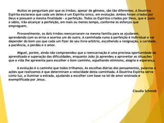 Muitos se perguntam por que os irmãos, apesar de gêmeos, são tão diferentes. A Doutrina
Espírita esclarece que cada um deles é um Espírito único, em evolução. Ambos foram criados por
Deus e possuem a mesma finalidade - a perfeição. Todos os Espíritos criados por Deus, que é justo
e sábio, irão alcançar a perfeição, em mais ou menos tempo, conforme os esforços que
empreguem.
Provavelmente, os dois irmãos reencarnaram na mesma família para se ajudarem,
aprendendo com os erros e acertos um do outro. A caminhada rumo à perfeição é individual e vai
depender do bom uso que cada um fizer do seu livre-arbítrio, escolhendo a resignação, a caridade,
a paciência, o perdão e o amor.
Miguel, porém, ainda não compreendeu que a reencarnação é uma preciosa oportunidade de
aprendizado e superação das dificuldades, enquanto João já aprendeu a aproveitar as situações
que a vida lhe apresenta para escolher o bom caminho, espalhando otimismo, alegria e esperança.
A evolução é o caminho que todos trilhamos. As escolhas diárias dos pensamentos, palavras e
ações que realizamos é que determinam a velocidade desta caminhada. A Doutrina Espírita serve
como luz, a iluminar a estrada, ajudando a escolher com base na lei de amor ensinada e
exemplificada por Jesus.
Claudia Schmidt
 