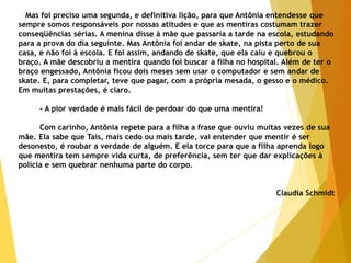 Mas foi preciso uma segunda, e definitiva lição, para que Antônia entendesse que
sempre somos responsáveis por nossas atitudes e que as mentiras costumam trazer
conseqüências sérias. A menina disse à mãe que passaria a tarde na escola, estudando
para a prova do dia seguinte. Mas Antônia foi andar de skate, na pista perto de sua
casa, e não foi à escola. E foi assim, andando de skate, que ela caiu e quebrou o
braço. A mãe descobriu a mentira quando foi buscar a filha no hospital. Além de ter o
braço engessado, Antônia ficou dois meses sem usar o computador e sem andar de
skate. E, para completar, teve que pagar, com a própria mesada, o gesso e o médico.
Em muitas prestações, é claro.
- A pior verdade é mais fácil de perdoar do que uma mentira!
Com carinho, Antônia repete para a filha a frase que ouviu muitas vezes de sua
mãe. Ela sabe que Taís, mais cedo ou mais tarde, vai entender que mentir é ser
desonesto, é roubar a verdade de alguém. E ela torce para que a filha aprenda logo
que mentira tem sempre vida curta, de preferência, sem ter que dar explicações à
polícia e sem quebrar nenhuma parte do corpo.
Claudia Schmidt
 