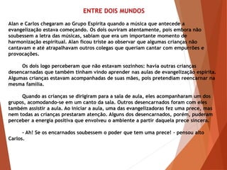 ENTRE DOIS MUNDOS
Alan e Carlos chegaram ao Grupo Espírita quando a música que antecede a
evangelização estava começando. Os dois ouviram atentamente, pois embora não
soubessem a letra das músicas, sabiam que era um importante momento de
harmonização espiritual. Alan ficou triste ao observar que algumas crianças não
cantavam e até atrapalhavam outros colegas que queriam cantar com empurrões e
provocações.
Os dois logo perceberam que não estavam sozinhos: havia outras crianças
desencarnadas que também tinham vindo aprender nas aulas de evangelização espírita.
Algumas crianças estavam acompanhadas de suas mães, pois pretendiam reencarnar na
mesma família.
Quando as crianças se dirigiram para a sala de aula, eles acompanharam um dos
grupos, acomodando-se em um canto da sala. Outros desencarnados foram com eles
também assistir a aula. Ao iniciar a aula, uma das evangelizadoras fez uma prece, mas
nem todas as crianças prestaram atenção. Alguns dos desencarnados, porém, puderam
perceber a energia positiva que envolveu o ambiente a partir daquela prece sincera.
- Ah! Se os encarnados soubessem o poder que tem uma prece! – pensou alto
Carlos.
 