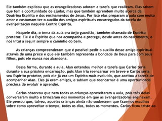 Ele também explicou que as evangelizadoras adoram a tarefa que realizam. Elas sabem
que tem a oportunidade de ajudar, mas que também aprendem muito acerca da
Doutrina Espírita e dos ensinamentos de Jesus. Por isso elas preparam a aula com muito
amor e costumam ter o auxílio dos amigos espirituais encarregados da tarefa de
evangelização naquele Centro Espírita.
Naquele dia, o tema da aula era Anjo guardião, também chamado de Espírito
protetor. Ele é o Espírito que nos acompanha e protege, desde antes do nascimento, e
nos intui a seguir sempre o caminho do bem.
As crianças compreenderam que é possível pedir o auxílio desse amigo espiritual
através de uma prece e que ele também representa a bondade de Deus para com seus
filhos, pois ele nunca nos abandona.
Dessa forma, durante a aula, Alan entendeu melhor a tarefa que Carlos teria
durante a sua próxima encarnação, pois Alan iria reencarnar em breve e Carlos seria
seu Espírito protetor, pois ele já era um Espírito mais evoluído, que aceitou a tarefa de
acompanhar Alan. Eles já eram amigos, e sabiam que reencarnar é uma oportunidade
preciosa de evoluir e aprender.
Carlos observou que nem todas as crianças aproveitaram a aula, pois três delas
conversaram muito e brincaram nos momentos em que as evangelizadoras ensinavam.
Ele pensou que, talvez, aquelas crianças ainda não soubessem que fazemos escolhas
sobre como aproveitar o tempo, todos os dias, todos os momentos. Carlos ficou triste ao
 