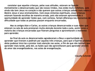 constatar que aquelas crianças, pelas suas atitudes, estavam se ligando
mentalmente a desencarnados que são nossos irmãos, mas estão muito infelizes, pois
ainda não tem Jesus no coração e não querem que outras crianças saibam mais sobre o
Mestre Jesus e seus ensinamentos. Com essas sintonias espirituais, essas crianças
estavam fazendo escolhas de maneira errada, pois não estavam aproveitando a
oportunidade de aprender lições que, com certeza, fariam diferença nos momentos de
dificuldade que todas as pessoas passam enquanto encarnadas.
Mas os amigos Alan e Carlos, as outras crianças desencarnadas e suas mães que
estavam na sala de aula prestaram muita atenção durante toda a aula, assim como a
maioria das crianças encarnadas que fizeram perguntas e aproveitaram o momento
para aprender.
Ao final da aula os desencarnados agradeceram a Deus a oportunidade de
aprender que tiveram e pediram por aquelas três crianças, para que o Espírito protetor
delas pudesse intuí-las a prestar mais atenção nas aulas, a fim de que não tenham que
aprender mais tarde, pela dor, as lições que não aproveitaram para aprender através
do amor das evangelizadoras, nas aulas de evangelização.
Claudia Schmidt
 