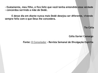 - Exatamente, meu filho, e fico feliz que você tenha entendido essa verdade
- concordou sorrindo a mãe de Dedé.
E desse dia em diante nunca mais Dedé desejou ser diferente, vivendo
sempre feliz com o que Deus lhe concedera.
Tia Célia
Célia Xavier Camargo
Fonte: O Consolador - Revista Semanal de Divulgação Espírita
 