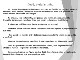 Dedé, o elefantinho
Na clareira de uma grande floresta morava, com sua família, um pequeno elefante.
Pequeno, modo de dizer, porque na realidade ele era muito maior que qualquer dos
outros animais da floresta, seus amigos.
No entanto, esse elefantinho, que possuía uma família amorosa, uma vida
tranqüila, bons amigos e um lugar lindo para morar, vivia sempre insatisfeito.
E sabem por quê? Por causa da sua tromba que era enorme!
Olhava os outros animais e não se conformava com seu aspecto. E perguntava para
sua mãe:
- Por que só eu, mamãe, entre todos os meus amigos, tenho o nariz tão comprido
e tão feio?
- Porque Deus quis assim, meu filho. E tudo o que Deus faz é bem feito, Dedé.
- Mas eu queria ter o focinho delicado como o coelho, ou o elegante focinho
afilado da raposa! - respondia o elefantinho revoltado.
Inconformado com a sua figura, o pobre Dedé ficava horas a mirar-se nas límpidas
águas do lago, chorando e se lamentando da sorte:
 