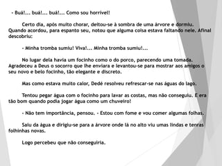 - Buá!... buá!... buá!... Como sou horrível!
Certo dia, após muito chorar, deitou-se à sombra de uma árvore e dormiu.
Quando acordou, para espanto seu, notou que alguma coisa estava faltando nele. Afinal
descobriu:
- Minha tromba sumiu! Viva!... Minha tromba sumiu!...
No lugar dela havia um focinho como o do porco, parecendo uma tomada.
Agradeceu a Deus o socorro que lhe enviara e levantou-se para mostrar aos amigos o
seu novo e belo focinho, tão elegante e discreto.
Mas como estava muito calor, Dedé resolveu refrescar-se nas águas do lago.
Tentou pegar água com o focinho para lavar as costas, mas não conseguiu. E era
tão bom quando podia jogar água como um chuveiro!
- Não tem importância, pensou. - Estou com fome e vou comer algumas folhas.
Saiu da água e dirigiu-se para a árvore onde lá no alto viu umas lindas e tenras
folhinhas novas.
Logo percebeu que não conseguiria.
 