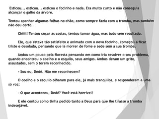 Esticou... esticou... esticou o focinho e nada. Era muito curto e não conseguia
alcançar o galho da árvore.
Tentou apanhar algumas folhas no chão, como sempre fazia com a tromba, mas também
não deu certo.
Chiiii! Tentou coçar as costas, tentou tomar água, mas tudo sem resultado.
Ele, que estava tão satisfeito e animado com o novo focinho, começou a ficar
triste e desolado, pensando que ia morrer de fome e sede sem a sua tromba.
Andou um pouco pela floresta pensando em como iria resolver o seu problema,
quando encontrou o coelho e o esquilo, seus amigos. Ambos deram um grito,
assustados, sem o terem reconhecido.
- Sou eu, Dedé. Não me reconhecem?
O coelho e o esquilo olharam para ele, já mais tranqüilos, e responderam a uma
só voz:
- O que aconteceu, Dedé? Você está horrível!
E ele contou como tinha pedido tanto a Deus para que lhe tirasse a tromba
indesejável.
 