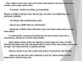 - Ora, e agora como é que você vai nos levar para passear nas suas costas? Sem a
tromba, como é que vamos subir?
- É mesmo! - lembrou-se Dedé, já arrependido.
Deixou os amigos e foi para casa. Mas seu pai, sua mãe e os irmãozinhos não o
aceitaram, dizendo:
- Vá embora! Não reconhecemos você!
- Mas eu sou o Dedé! Não me reconhecem?
- Mentiroso. O Dedé é bem diferente e tem uma linda tromba como a nossa.
Suma daqui!
E o elefantinho, expulso pela família que ele tanto amava e que não o
reconhecera, afastou-se a chorar desconsolado.
Nisso, Dedé acordou ainda com lágrimas a caírem pelo seu rosto. E muito
satisfeito percebeu que tudo não passara de um sonho. Olhou sua tromba, novamente
no lugar, com muito carinho, e suspirou aliviado.
Correu a contar à sua mãe o sonho que tivera e acrescentou com firmeza:
- Agora eu sei que Deus sabe realmente o que faz. Nossa tromba é muito
importante e útil em nossa vida.
 