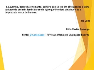 E Laurinha, desse dia em diante, sempre que se via em dificuldades e tinha
vontade de desistir, lembrava-se da lição que lhe dera uma humilde e
desprezada casca de banana.
Tia Célia
Célia Xavier Camargo
Fonte: O Consolador - Revista Semanal de Divulgação Espírita
 