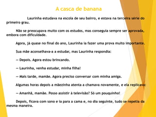 A casca de banana
Laurinha estudava na escola de seu bairro, e estava na terceira série do
primeiro grau.
Não se preocupava muito com os estudos, mas conseguia sempre ser aprovada,
embora com dificuldade.
Agora, já quase no final do ano, Laurinha ia fazer uma prova muito importante.
Sua mãe aconselhava-a a estudar, mas Laurinha respondia:
— Depois. Agora estou brincando.
— Laurinha, venha estudar, minha filha!
— Mais tarde, mamãe. Agora preciso conversar com minha amiga.
Algumas horas depois a mãezinha atenta a chamava novamente, e ela replicava:
— Amanhã, mamãe. Posso assistir à televisão? Só um pouquinho!
Depois, ficava com sono e ia para a cama e, no dia seguinte, tudo se repetia da
mesma maneira.
 
