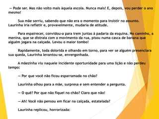 — Pode ser. Mas não volto mais àquela escola. Nunca mais! E, depois, vou perder o ano
mesmo!
Sua mãe sorriu, sabendo que não era o momento para insistir no assunto.
Laurinha iria refletir e, provavelmente, mudaria de atitude.
Para espairecer, convidou-a para irem juntas à padaria da esquina. No caminho, a
menina, que se distraía com o movimento da rua, pisou numa casca de banana que
alguém jogara na calçada. Levou o maior tombo!
Rapidamente, toda dolorida e olhando em torno, para ver se alguém presenciara
sua queda, Laurinha levantou-se, envergonhada.
A mãezinha viu naquele incidente oportunidade para uma lição e não perdeu
tempo:
— Por que você não ficou esparramada no chão?
Laurinha olhou para a mãe, surpresa e sem entender a pergunta.
— O quê? Por que não fiquei no chão? Claro que não!
— Ah! Você não pensou em ficar na calçada, estatelada?
Laurinha replicou, horrorizada:
 