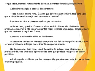 — Que ideia, mamãe! Naturalmente que não. Levantei o mais rápido possível!
A senhora balançou a cabeça, concordando:
— Isso mesmo, minha filha. É assim que devemos agir sempre. Não acha você
que a situação na escola seja mais ou menos a mesma?
Laurinha escutou e pareceu meditar por momentos.
— Pense bem, querida. Em nossas vidas as dificuldades são obstáculos que
precisamos superar. E não importa quantas vezes levemos uma queda, temos sempre
que nos levantar e seguir em frente.
A menina sorriu e seus olhos se iluminaram.
— A senhora tem razão, mamãe! Uma prova mal feita não significa nada, a não
ser que preciso me esforçar mais. Amanhã vou para a escola.
No dia seguinte, logo cedo, Laurinha voltou às aulas e, para alegria sua, a
professora deu-lhe uma nova oportunidade para que pudesse recuperar os pontos
perdidos.
Afinal, aquele problema que lhe parecera tão grande e sem solução, na verdade
era bem pequeno.
 