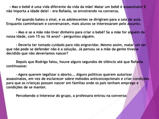 - Mas o bebê é uma vida diferente da vida da mãe! Matar um bebê é assassinato! E
não importa a idade dele! – era Rafaela, se envolvendo na conversa.
Foi quando bateu o sinal, e os adolescentes se dirigiram para a sala de aula.
Enquanto caminhavam e conversavam, mais alunos se interessaram pelo assunto.
- Mas e se a mãe não tiver dinheiro para criar o bebê? Se a mãe for alguém da
nossa idade, com 15 ou 16 anos? - perguntou alguém.
- Deveria ter tomado cuidado para não engravidar. Mesmo assim, matar um ser
que não pode se defender não é a solução. Já pensou se a mãe da gente tivesse
decidido que não deveríamos nascer?
Depois que Rodrigo falou, houve alguns segundos de silêncio até que Rafaela
continuasse:
- Agora querem legalizar o aborto... Alguns políticos querem autorizar
assassinatos, em vez de esclarecer sobre métodos anticoncepcionais e criar condições
para que as crianças possam nascer em famílias onde os pais tenham emprego e
condições de se manter.
Percebendo o interesse do grupo, a professora entrou na conversa:
 