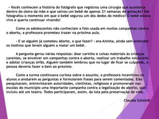 - Vocês conhecem a história do fotógrafo que registrou uma cirurgia que acontecia
dentro do útero da mãe e que salvou um bebê de apenas 21 semanas de gestação? Ele
fotografou o momento em que o bebê segurou um dos dedos do médico! O bebê estava
vivo e queria continuar vivendo!
Como os adolescentes não conheciam a foto usada em muitas campanhas contra
o aborto, a professora prometeu trazer na próxima aula.
- E se alguém já cometeu aborto, o que fazer? – era Aninha, ainda sem entender
os motivos que levam alguém a matar um bebê.
A pergunta gerou várias respostas: doar carinho e coisas materiais às crianças
carentes, se envolver em campanhas contra o aborto, realizar um trabalho voluntário
e adotar crianças órfãs. Alguém também lembrou que no lugar de ficar se culpando, a
pessoa deveria fazer o bem ao próximo.
Como a turma continuava curiosa sobre o assunto, a professora incentivou os
alunos a anotarem as perguntas e formularem frases para serem comentadas. Eles
pesquisaram, entrevistaram autoridades, cientistas, religiosos e promoveram nas
escolas do município uma importante campanha contra a legalização do aborto, que
incluiu até um teatro. Todos participaram, assim, da luta pela preservação da vida.
Claudia Schmidt
 