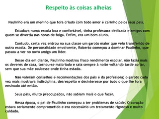 Respeito às coisas alheias
Paulinho era um menino que fora criado com todo amor e carinho pelos seus pais.
Estudava numa escola boa e confortável, tinha professora dedicada e amigos com
quem se divertia nas horas de folga. Enfim, era um bom aluno.
Contudo, certa vez entrou na sua classe um garoto maior que veio transferido de
outra escola. De personalidade envolvente, Roberto começou a dominar Paulinho, que
passou a ver no novo amigo um líder.
Desse dia em diante, Paulinho mostrou fraco rendimento escolar, não fazia mais
os deveres de casa, tornou-se malcriado e saía sempre à noite voltando tarde ao lar,
sem que sua mãe soubesse onde tinha estado.
Não valeram conselhos e recomendações dos pais e da professora; o garoto cada
vez mais mostrava indisciplina, desrespeito e desinteresse por tudo o que lhe fora
ensinado até então.
Seus pais, muito preocupados, não sabiam mais o que fazer.
Nessa época, o pai de Paulinho começou a ter problemas de saúde. O coração
estava seriamente comprometido e era necessário um tratamento rigoroso e muito
cuidado.
 