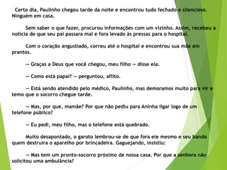 Certo dia, Paulinho chegou tarde da noite e encontrou tudo fechado e silencioso.
Ninguém em casa.
Sem saber o que fazer, procurou informações com um vizinho. Assim, recebeu a
notícia de que seu pai passara mal e fora levado às pressas para o hospital.
Com o coração angustiado, correu até o hospital e encontrou sua mãe em
prantos.
— Graças a Deus que você chegou, meu filho — disse ela.
— Como está papai? — perguntou, aflito.
— Está sendo atendido pelo médico, Paulinho, mas demoramos muito para vir e
temo que o socorro chegue tarde.
— Mas, por que, mamãe? Por que não pediu para Aninha ligar logo de um
telefone público?
— Eu pedi, meu filho, mas o telefone está quebrado.
Muito desapontado, o garoto lembrou-se de que fora ele mesmo e seu bando
quem destruíra o aparelho por brincadeira. Gaguejando, insistiu:
— Mas tem um pronto-socorro próximo de nossa casa. Por que a senhora não
solicitou uma ambulância?
 