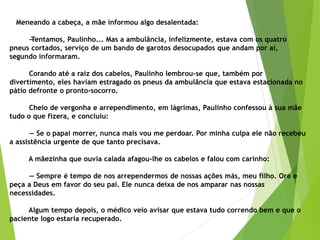 Meneando a cabeça, a mãe informou algo desalentada:
—Tentamos, Paulinho... Mas a ambulância, infelizmente, estava com os quatro
pneus cortados, serviço de um bando de garotos desocupados que andam por aí,
segundo informaram.
Corando até a raiz dos cabelos, Paulinho lembrou-se que, também por
divertimento, eles haviam estragado os pneus da ambulância que estava estacionada no
pátio defronte o pronto-socorro.
Cheio de vergonha e arrependimento, em lágrimas, Paulinho confessou à sua mãe
tudo o que fizera, e concluiu:
— Se o papai morrer, nunca mais vou me perdoar. Por minha culpa ele não recebeu
a assistência urgente de que tanto precisava.
A mãezinha que ouvia calada afagou-lhe os cabelos e falou com carinho:
— Sempre é tempo de nos arrependermos de nossas ações más, meu filho. Ore e
peça a Deus em favor do seu pai. Ele nunca deixa de nos amparar nas nossas
necessidades.
Algum tempo depois, o médico veio avisar que estava tudo correndo bem e que o
paciente logo estaria recuperado.
 
