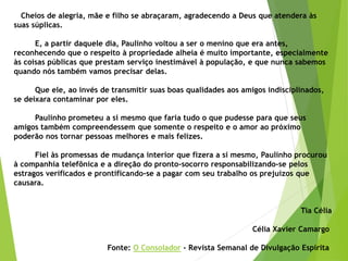 Cheios de alegria, mãe e filho se abraçaram, agradecendo a Deus que atendera às
suas súplicas.
E, a partir daquele dia, Paulinho voltou a ser o menino que era antes,
reconhecendo que o respeito à propriedade alheia é muito importante, especialmente
às coisas públicas que prestam serviço inestimável à população, e que nunca sabemos
quando nós também vamos precisar delas.
Que ele, ao invés de transmitir suas boas qualidades aos amigos indisciplinados,
se deixara contaminar por eles.
Paulinho prometeu a si mesmo que faria tudo o que pudesse para que seus
amigos também compreendessem que somente o respeito e o amor ao próximo
poderão nos tornar pessoas melhores e mais felizes.
Fiel às promessas de mudança interior que fizera a si mesmo, Paulinho procurou
à companhia telefônica e a direção do pronto-socorro responsabilizando-se pelos
estragos verificados e prontificando-se a pagar com seu trabalho os prejuízos que
causara.
Tia Célia
Célia Xavier Camargo
Fonte: O Consolador - Revista Semanal de Divulgação Espírita
 