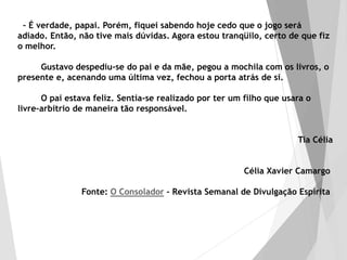 – É verdade, papai. Porém, fiquei sabendo hoje cedo que o jogo será
adiado. Então, não tive mais dúvidas. Agora estou tranqüilo, certo de que fiz
o melhor.
Gustavo despediu-se do pai e da mãe, pegou a mochila com os livros, o
presente e, acenando uma última vez, fechou a porta atrás de si.
O pai estava feliz. Sentia-se realizado por ter um filho que usara o
livre-arbítrio de maneira tão responsável.
Tia Célia
Célia Xavier Camargo
Fonte: O Consolador - Revista Semanal de Divulgação Espírita
 