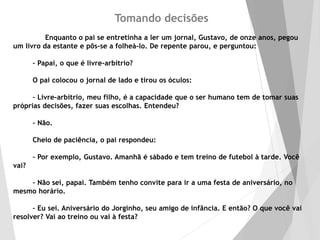 Tomando decisões
Enquanto o pai se entretinha a ler um jornal, Gustavo, de onze anos, pegou
um livro da estante e pôs-se a folheá-lo. De repente parou, e perguntou:
– Papai, o que é livre-arbítrio?
O pai colocou o jornal de lado e tirou os óculos:
– Livre-arbítrio, meu filho, é a capacidade que o ser humano tem de tomar suas
próprias decisões, fazer suas escolhas. Entendeu?
– Não.
Cheio de paciência, o pai respondeu:
– Por exemplo, Gustavo. Amanhã é sábado e tem treino de futebol à tarde. Você
vai?
– Não sei, papai. Também tenho convite para ir a uma festa de aniversário, no
mesmo horário.
– Eu sei. Aniversário do Jorginho, seu amigo de infância. E então? O que você vai
resolver? Vai ao treino ou vai à festa?
 