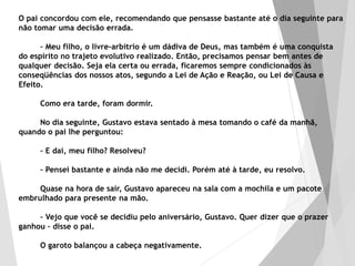 O pai concordou com ele, recomendando que pensasse bastante até o dia seguinte para
não tomar uma decisão errada.
– Meu filho, o livre-arbítrio é um dádiva de Deus, mas também é uma conquista
do espírito no trajeto evolutivo realizado. Então, precisamos pensar bem antes de
qualquer decisão. Seja ela certa ou errada, ficaremos sempre condicionados às
conseqüências dos nossos atos, segundo a Lei de Ação e Reação, ou Lei de Causa e
Efeito.
Como era tarde, foram dormir.
No dia seguinte, Gustavo estava sentado à mesa tomando o café da manhã,
quando o pai lhe perguntou:
– E daí, meu filho? Resolveu?
– Pensei bastante e ainda não me decidi. Porém até à tarde, eu resolvo.
Quase na hora de sair, Gustavo apareceu na sala com a mochila e um pacote
embrulhado para presente na mão.
– Vejo que você se decidiu pelo aniversário, Gustavo. Quer dizer que o prazer
ganhou – disse o pai.
O garoto balançou a cabeça negativamente.
 