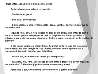 – Não? Então, vai ao treino. Ficou com o dever.
Gustavo balançou a cabeça novamente:
– Também não, papai.
– Não estou entendendo!
– É que apareceu uma terceira opção, papai. Lembrei que teremos prova de
matemática na
segunda-feira. Então, vou estudar na casa de um colega que entende bem a
matéria. Antes, porém, vou passar na casa do Jorginho, dar-lhe os parabéns e
entregar o presente que comprei para ele. Assim, o prazer e o dever serão igualmente
atendidos.
O pai estava surpreso e maravilhado. Seu filho Gustavo, que ele julgara um
pouco desleixado com relação às suas tarefas, mostrara que era ponderado e
responsável, tomando decisões com habilidade.
Levantou-se, estendendo os braços para o rapazinho:
– Parabéns, meu filho. Você soube decidir entre o prazer e o dever. Mas, diga-
me, e o treino? O time tem jogo importante na semana que vem...
Abraçando o pai, com enorme sorriso no rosto, o garoto explicou:
 