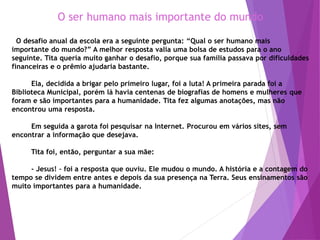 O ser humano mais importante do mundo
O desafio anual da escola era a seguinte pergunta: “Qual o ser humano mais
importante do mundo?” A melhor resposta valia uma bolsa de estudos para o ano
seguinte. Tita queria muito ganhar o desafio, porque sua família passava por dificuldades
financeiras e o prêmio ajudaria bastante.
Ela, decidida a brigar pelo primeiro lugar, foi a luta! A primeira parada foi a
Biblioteca Municipal, porém lá havia centenas de biografias de homens e mulheres que
foram e são importantes para a humanidade. Tita fez algumas anotações, mas não
encontrou uma resposta.
Em seguida a garota foi pesquisar na Internet. Procurou em vários sites, sem
encontrar a informação que desejava.
Tita foi, então, perguntar a sua mãe:
- Jesus! – foi a resposta que ouviu. Ele mudou o mundo. A história e a contagem do
tempo se dividem entre antes e depois da sua presença na Terra. Seus ensinamentos são
muito importantes para a humanidade.
 