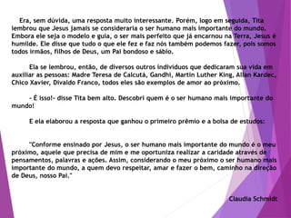 Era, sem dúvida, uma resposta muito interessante. Porém, logo em seguida, Tita
lembrou que Jesus jamais se consideraria o ser humano mais importante do mundo.
Embora ele seja o modelo e guia, o ser mais perfeito que já encarnou na Terra, Jesus é
humilde. Ele disse que tudo o que ele fez e faz nós também podemos fazer, pois somos
todos irmãos, filhos de Deus, um Pai bondoso e sábio.
Ela se lembrou, então, de diversos outros indivíduos que dedicaram sua vida em
auxiliar as pessoas: Madre Teresa de Calcutá, Gandhi, Martin Luther King, Allan Kardec,
Chico Xavier, Divaldo Franco, todos eles são exemplos de amor ao próximo.
- É isso!- disse Tita bem alto. Descobri quem é o ser humano mais importante do
mundo!
E ela elaborou a resposta que ganhou o primeiro prêmio e a bolsa de estudos:
"Conforme ensinado por Jesus, o ser humano mais importante do mundo é o meu
próximo, aquele que precisa de mim e me oportuniza realizar a caridade através de
pensamentos, palavras e ações. Assim, considerando o meu próximo o ser humano mais
importante do mundo, a quem devo respeitar, amar e fazer o bem, caminho na direção
de Deus, nosso Pai."
Claudia Schmidt
 