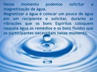 Nesse momento podemos solicitar a
magnetização da água.
Magnetizar a água é colocar um pouco de água
em um recipiente e solicitar, durante as
vibrações que os bons Espíritos coloquem
naquela água os remédios e os bons fluídos que
os participantes necessitam nesse momento.
 