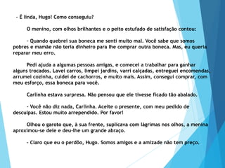 – É linda, Hugo! Como conseguiu?
O menino, com olhos brilhantes e o peito estufado de satisfação contou:
– Quando quebrei sua boneca me senti muito mal. Você sabe que somos
pobres e mamãe não teria dinheiro para lhe comprar outra boneca. Mas, eu queria
reparar meu erro.
Pedi ajuda a algumas pessoas amigas, e comecei a trabalhar para ganhar
alguns trocados. Lavei carros, limpei jardins, varri calçadas, entreguei encomendas,
arrumei cozinha, cuidei de cachorros, e muito mais. Assim, consegui comprar, com
meu esforço, essa boneca para você.
Carlinha estava surpresa. Não pensou que ele tivesse ficado tão abalado.
– Você não diz nada, Carlinha. Aceite o presente, com meu pedido de
desculpas. Estou muito arrependido. Por favor!
Olhou o garoto que, à sua frente, suplicava com lágrimas nos olhos, a menina
aproximou-se dele e deu-lhe um grande abraço.
– Claro que eu o perdôo, Hugo. Somos amigos e a amizade não tem preço.
 