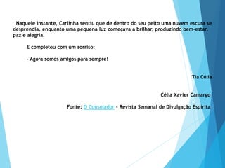 Naquele instante, Carlinha sentiu que de dentro do seu peito uma nuvem escura se
desprendia, enquanto uma pequena luz começava a brilhar, produzindo bem-estar,
paz e alegria.
E completou com um sorriso:
– Agora somos amigos para sempre!
Tia Célia
Célia Xavier Camargo
Fonte: O Consolador - Revista Semanal de Divulgação Espírita
 
