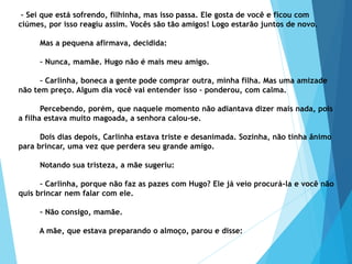 – Sei que está sofrendo, filhinha, mas isso passa. Ele gosta de você e ficou com
ciúmes, por isso reagiu assim. Vocês são tão amigos! Logo estarão juntos de novo.
Mas a pequena afirmava, decidida:
– Nunca, mamãe. Hugo não é mais meu amigo.
– Carlinha, boneca a gente pode comprar outra, minha filha. Mas uma amizade
não tem preço. Algum dia você vai entender isso – ponderou, com calma.
Percebendo, porém, que naquele momento não adiantava dizer mais nada, pois
a filha estava muito magoada, a senhora calou-se.
Dois dias depois, Carlinha estava triste e desanimada. Sozinha, não tinha ânimo
para brincar, uma vez que perdera seu grande amigo.
Notando sua tristeza, a mãe sugeriu:
– Carlinha, porque não faz as pazes com Hugo? Ele já veio procurá-la e você não
quis brincar nem falar com ele.
– Não consigo, mamãe.
A mãe, que estava preparando o almoço, parou e disse:
 