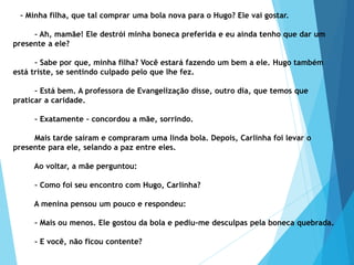 – Minha filha, que tal comprar uma bola nova para o Hugo? Ele vai gostar.
– Ah, mamãe! Ele destrói minha boneca preferida e eu ainda tenho que dar um
presente a ele?
– Sabe por que, minha filha? Você estará fazendo um bem a ele. Hugo também
está triste, se sentindo culpado pelo que lhe fez.
– Está bem. A professora de Evangelização disse, outro dia, que temos que
praticar a caridade.
– Exatamente – concordou a mãe, sorrindo.
Mais tarde saíram e compraram uma linda bola. Depois, Carlinha foi levar o
presente para ele, selando a paz entre eles.
Ao voltar, a mãe perguntou:
– Como foi seu encontro com Hugo, Carlinha?
A menina pensou um pouco e respondeu:
– Mais ou menos. Ele gostou da bola e pediu-me desculpas pela boneca quebrada.
– E você, não ficou contente?
 