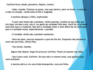 Carlinha ficou calada, pensativa. Depois, contou:
– Sabe, mamãe. Fizemos as pazes, mas aqui dentro, bem no fundo – e colocou
a mão no coração – ainda estou triste e magoada.
A senhora abraçou a filha, explicando:
– É que você ainda não o perdoou, minha querida. Lembra-se que falou que
iria fazer um bem a ele, isto é, um gesto de caridade? Pois bem. Você fez a caridade
mais fácil que é a material. Mas tem a caridade maior e mais difícil de ser praticada
que é a caridade moral, especialmente, o perdão.
– É verdade. Ainda não o perdoei realmente.
– Para seu bem, procure esquecer o que ele lhe fez. Enquanto não perdoá-lo,
você não será feliz, minha filha.
– Vou tentar, mamãe.
Alguns dias depois, Hugo foi procurar Carlinha. Trazia um pacote nas mãos.
– Isto é para você, Carlinha. Sei que não é a mesma coisa, mas gostaria que
você aceitasse.
A menina abriu e viu uma linda bonequinha, nova em folha.
 