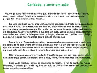 Caridade, o amor em ação
Alguém já ouviu falar de uma árvore que, além de dar frutos, dava comida: feijão,
arroz, carne, salada? Pois é, essa árvore existiu e era uma árvore muito especial,
porque foi o início de uma linda história:
Era uma vez Dona Maria, uma senhora muito bondosa. Em frente de sua casa havia
uma linda árvore. Dona Maria, que era espírita, preocupava-se com as pessoas que
passavam fome perto de sua casa. Ela, então, arrumou um jeito de ajudar: todos os dias
ela pendurava na árvore em frente a sua casa um saco. Dentro do saco, cuidadosamente
arrumados, em caixas de leite previamente limpas, ela colocava comidas: arroz, feijão,
pão, carne e o que mais houvesse para o almoço em sua casa.
Com o tempo, Dona Maria percebeu que o saco de comida desaparecia assim que
era colocado na bela árvore em frente a sua casa. Curiosa, um dia ficou espiando e viu
que um menino, com mais ou menos seis anos de idade, usando uma roupa rasgada,
esperava pela comida e sentava à sombra da árvore para saboreá-la.
Tito comia com vontade a comida de Dona Maria, pois em sua casa, muitas vezes,
não havia o que comer. Ele morava com a mãe, viúva, e com mais três irmãos maiores.
Dona Maria resolveu, então, se aproximar do menino, a fim de auxiliá-lo. Puxou
conversa, prometeu para o dia seguinte um bolo de chocolate e, assim, aos poucos, eles
foram se conhecendo melhor.
 