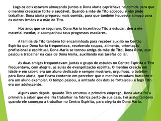 Logo os dois estavam almoçando juntos e Dona Maria caprichava na comida para que
o menino crescesse forte e saudável. Quando a mãe de Tito adoeceu e não pôde
trabalhar, Dona Maria preparou mais comida, para que também houvesse almoço para
os outros irmãos e a mãe de Tito.
Nos anos que se seguiram, Dona Maria incentivou Tito a estudar, deu a ele
material escolar, e acompanhou seus progressos escolares.
A família de Tito também foi encaminhada para receber auxílio no Centro
Espírita que Dona Maria frequentava, recebendo roupas, alimento, orientação
profissional e espiritual. Dona Maria se tornou amiga da mãe de Tito, Dona Rute, que
passou a trabalhar na casa de Dona Maria, auxiliando nas tarefas do lar.
As duas amigas frequentavam juntas o grupo de estudos no Centro Espírita e Tito
frequentava, com alegria, as aulas de evangelização espírita. O menino crescia em
idade e em saber: era um aluno dedicado e sempre mostrava, orgulhoso, o boletim
para Dona Maria, que ficava contente em perceber que o menino estudava bastante e
era um aluno exemplar. O tempo passou, a amizade dos dois se fortaleceu e logo Tito
era um adolescente.
Alguns anos depois, quando Tito arrumou o primeiro emprego, Dona Maria foi a
primeira a saber que ele iria trabalhar na fábrica perto de sua casa. Foi assim também
quando ele começou a trabalhar no Centro Espírita, para alegria de Dona Maria.
 