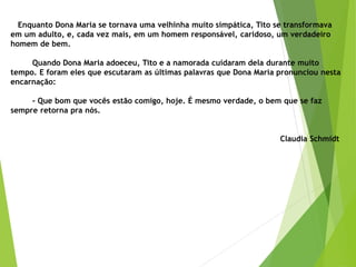 Enquanto Dona Maria se tornava uma velhinha muito simpática, Tito se transformava
em um adulto, e, cada vez mais, em um homem responsável, caridoso, um verdadeiro
homem de bem.
Quando Dona Maria adoeceu, Tito e a namorada cuidaram dela durante muito
tempo. E foram eles que escutaram as últimas palavras que Dona Maria pronunciou nesta
encarnação:
- Que bom que vocês estão comigo, hoje. É mesmo verdade, o bem que se faz
sempre retorna pra nós.
Claudia Schmidt
 