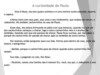 A curiosidade de Paula
Esta é Paula, ela tem quatro aninhos e é uma menina muito educada, esperta
e sapeca.
A Paula mora com seus pais, seus avós e seu irmãozinho, que acabou de nascer, o
Joãozinho. Há também cachorrinhos na casa de Paula.
Esses dias, ela estava brincando no pátio com suas bonecas, quando viu que um
dos cachorrinhos começou a chorar, logo o outro cachorrinho veio e o encheu de
lambidas, fazendo com que ele parasse de chorar. Paula ficou curiosa, por não saber o
porquê do cachorrinho ter parado de chorar após as lambidas do outro animal.
Ela resolveu então perguntar para sua mãe. Entrou para dentro de casa, onde ela
estava, e perguntou:
- Mamãe, porque o cachorrinho para de chorar quando outro cachorrinho lhe
lambe?
Sua mãe, a pegando no colo, lhe disse:
- Paulinha, somos uma família não é mesmo? Eu, você, seu pai, o Joãozinho e seus
avós?
 